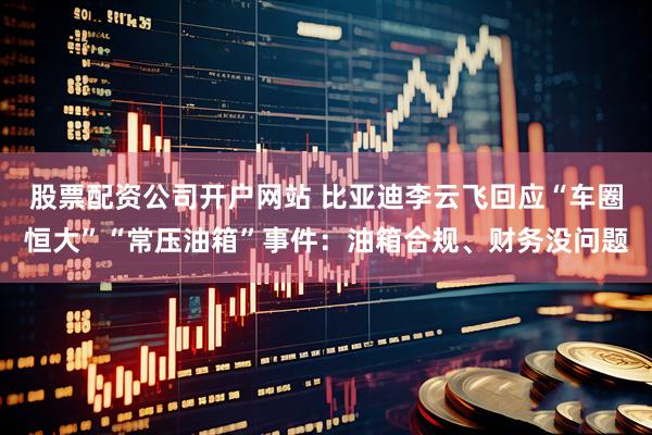股票配资公司开户网站 比亚迪李云飞回应“车圈恒大”“常压油箱”事件：油箱合规、财务没问题