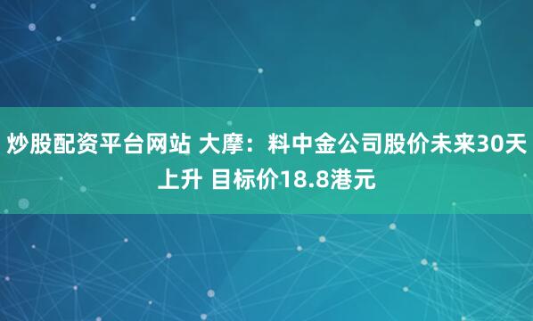 炒股配资平台网站 大摩：料中金公司股价未来30天上升 目标价18.8港元