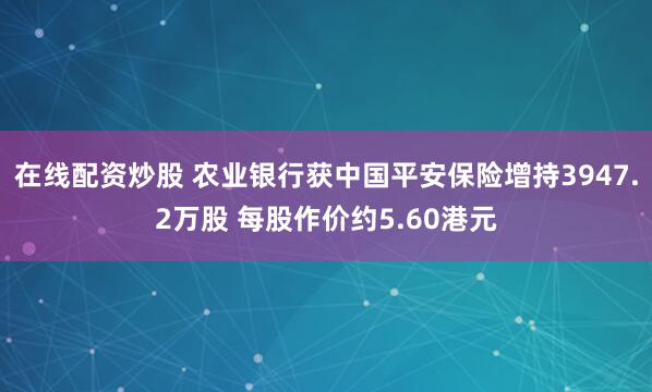在线配资炒股 农业银行获中国平安保险增持3947.2万股 每股作价约5.60港元