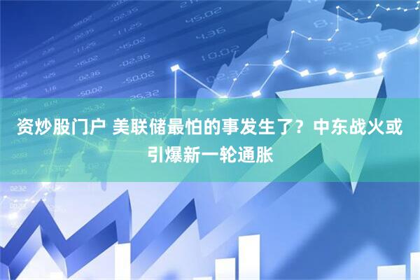 资炒股门户 美联储最怕的事发生了？中东战火或引爆新一轮通胀