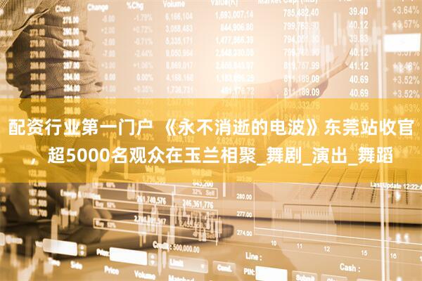 配资行业第一门户 《永不消逝的电波》东莞站收官，超5000名观众在玉兰相聚_舞剧_演出_舞蹈