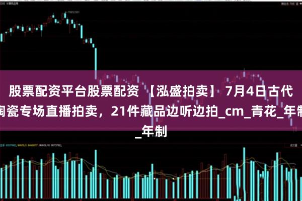 股票配资平台股票配资 【泓盛拍卖】 7月4日古代陶瓷专场直播拍卖，21件藏品边听边拍_cm_青花_年制
